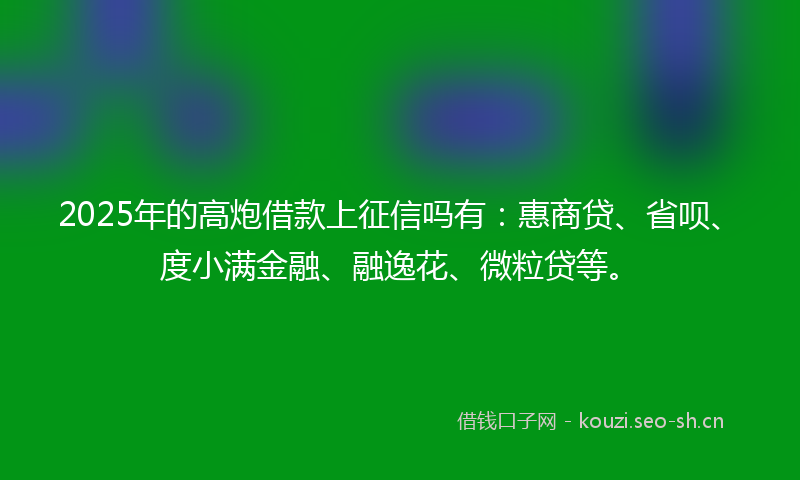 2025年的高炮借款上征信吗有：惠商贷、省呗、度小满金融、融逸花、微粒贷等。