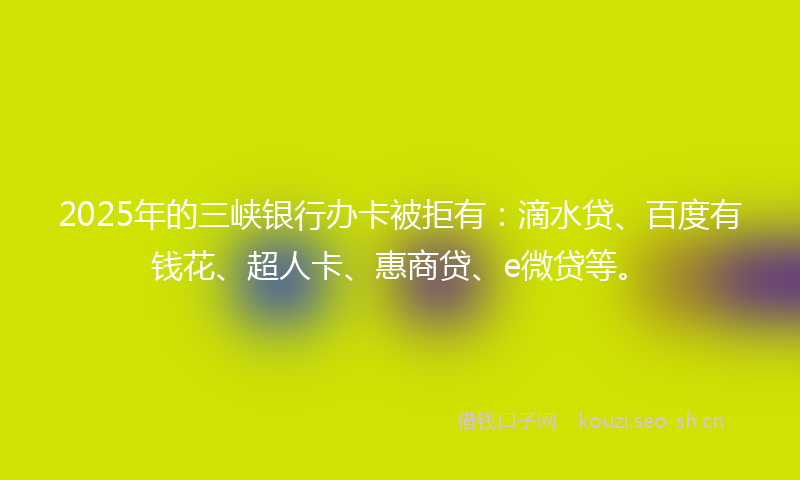 2025年的三峡银行办卡被拒有：滴水贷、百度有钱花、超人卡、惠商贷、e微贷等。