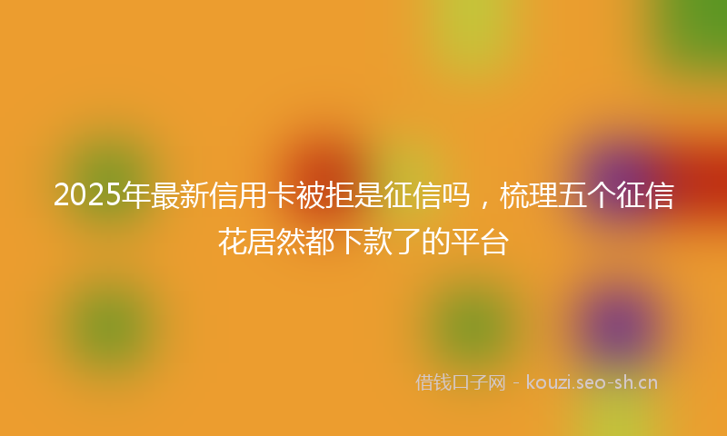 2025年最新信用卡被拒是征信吗，梳理五个征信花居然都下款了的平台