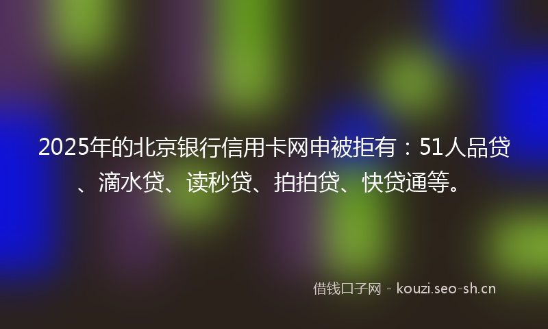 2025年的北京银行信用卡网申被拒有：51人品贷、滴水贷、读秒贷、拍拍贷、快贷通等。