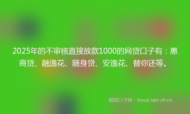 2025年的不审核直接放款1000的网贷口子有：惠商贷、融逸花、随身贷、安逸花、替你还等。
