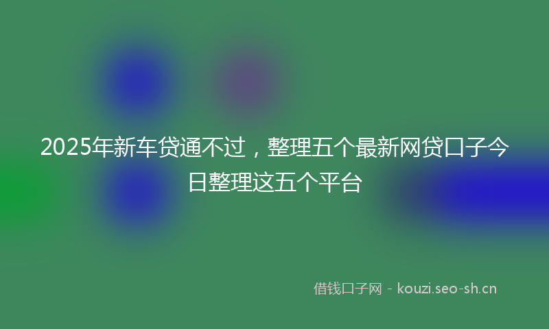 2025年新车贷通不过，整理五个最新网贷口子今日整理这五个平台