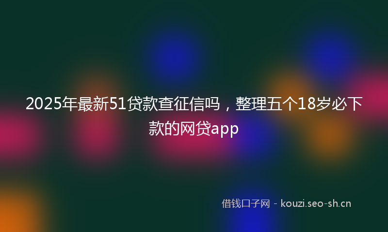 2025年最新51贷款查征信吗，整理五个18岁必下款的网贷app