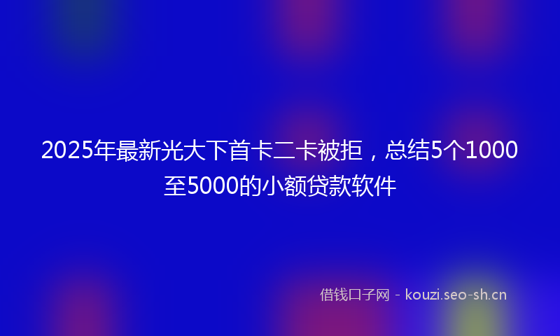 2025年最新光大下首卡二卡被拒，总结5个1000至5000的小额贷款软件