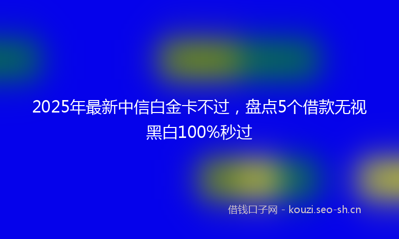 2025年最新中信白金卡不过，盘点5个借款无视黑白100%秒过