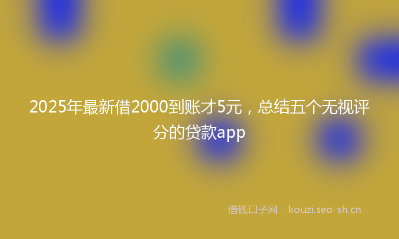 2025年最新借2000到账才5元，总结五个无视评分的贷款app