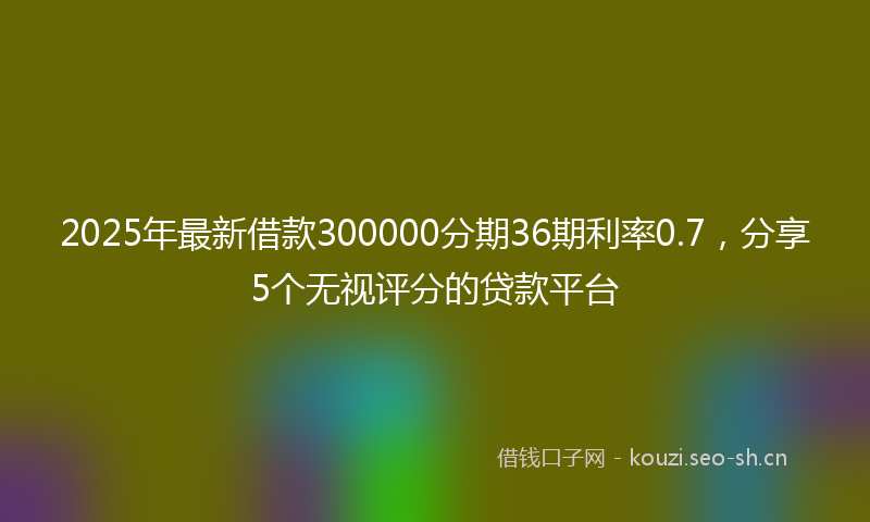 2025年最新借款300000分期36期利率0.7，分享5个无视评分的贷款平台