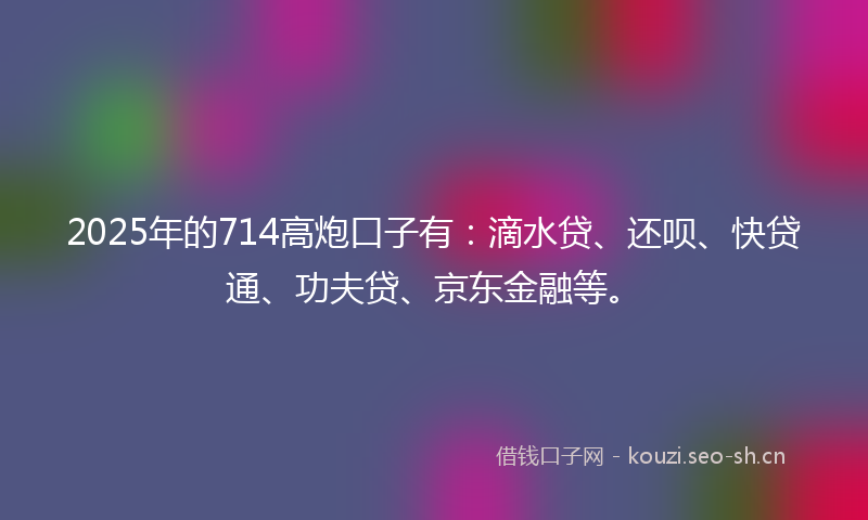 2025年的714高炮口子有：滴水贷、还呗、快贷通、功夫贷、京东金融等。