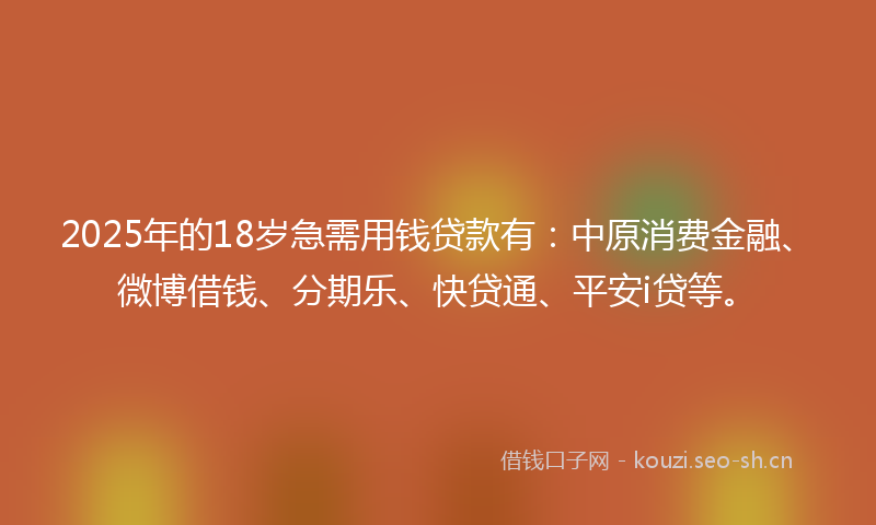 2025年的18岁急需用钱贷款有：中原消费金融、微博借钱、分期乐、快贷通、平安i贷等。