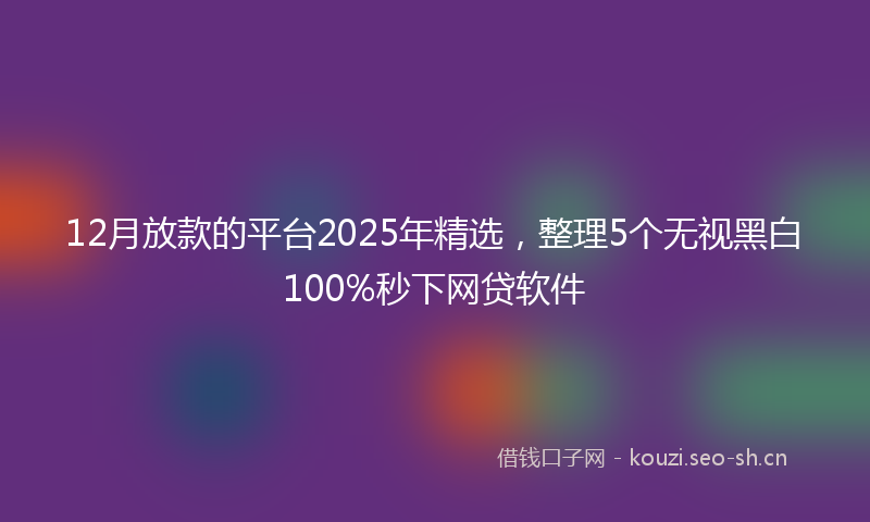 12月放款的平台2025年精选，整理5个无视黑白100%秒下网贷软件