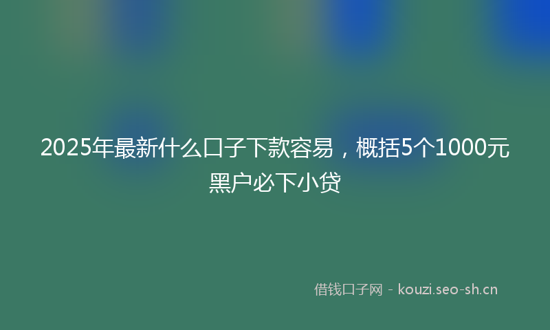 2025年最新什么口子下款容易，概括5个1000元黑户必下小贷