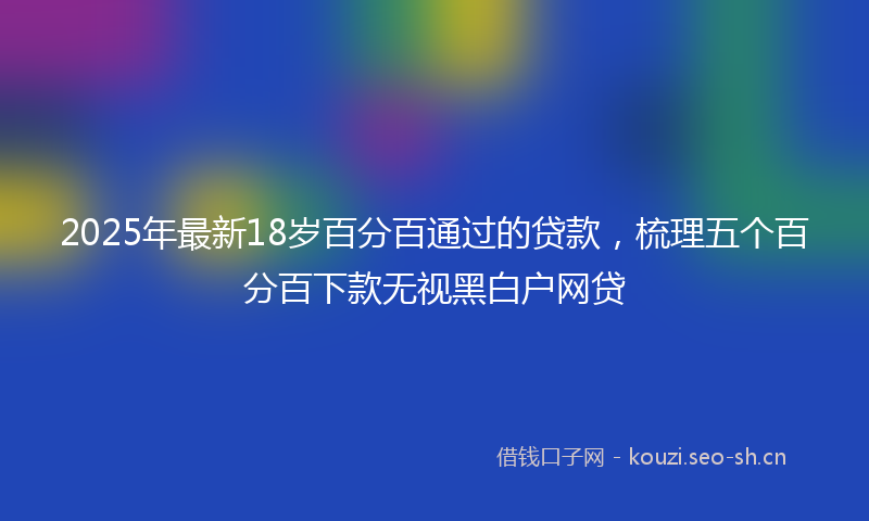 2025年最新18岁百分百通过的贷款，梳理五个百分百下款无视黑白户网贷