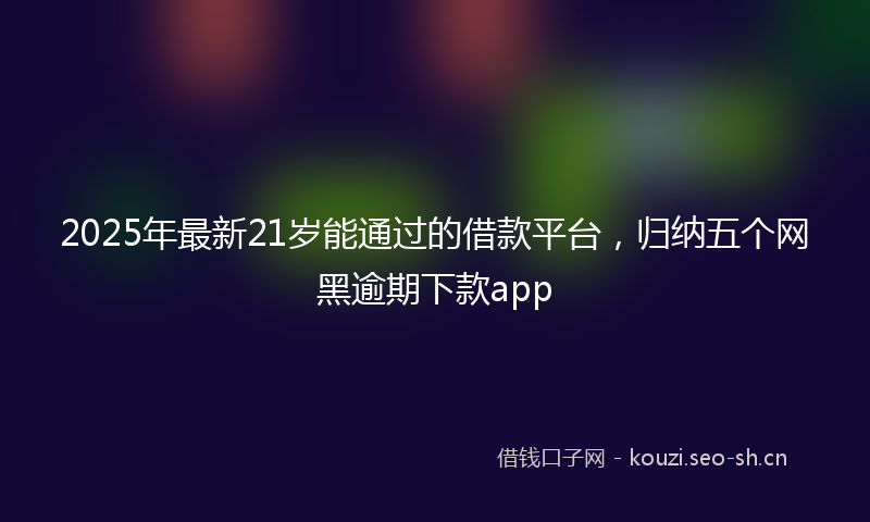 2025年最新21岁能通过的借款平台，归纳五个网黑逾期下款app