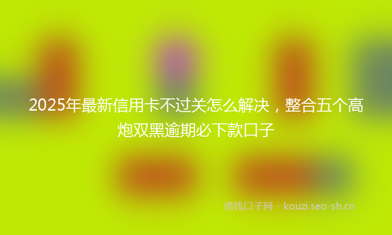 2025年最新信用卡不过关怎么解决，整合五个高炮双黑逾期必下款口子