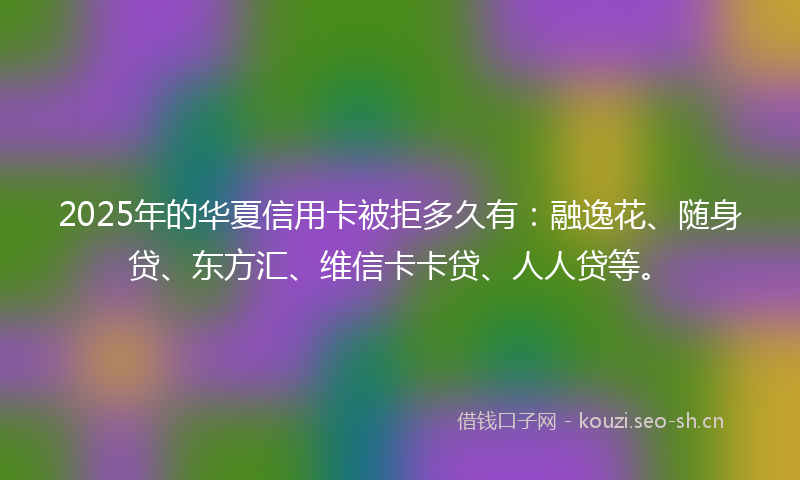 2025年的华夏信用卡被拒多久有：融逸花、随身贷、东方汇、维信卡卡贷、人人贷等。