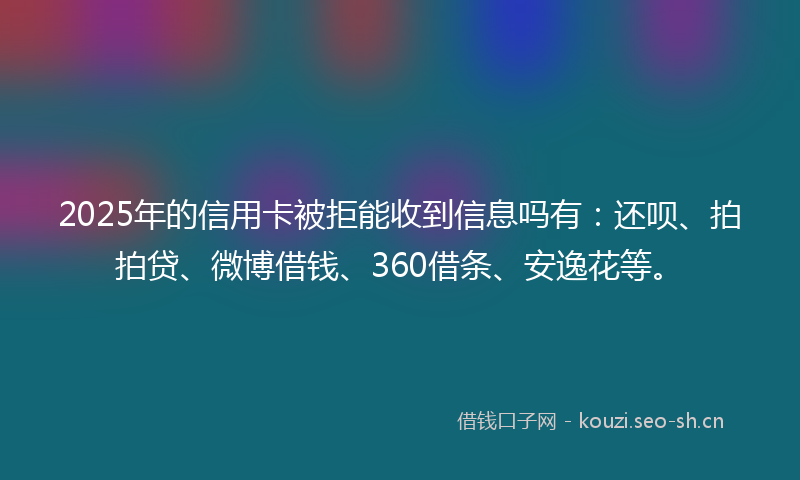 2025年的信用卡被拒能收到信息吗有：还呗、拍拍贷、微博借钱、360借条、安逸花等。