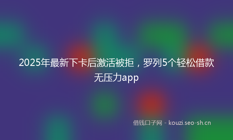 2025年最新下卡后激活被拒，罗列5个轻松借款无压力app