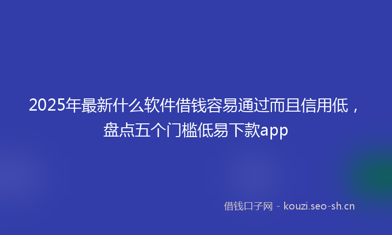 2025年最新什么软件借钱容易通过而且信用低，盘点五个门槛低易下款app