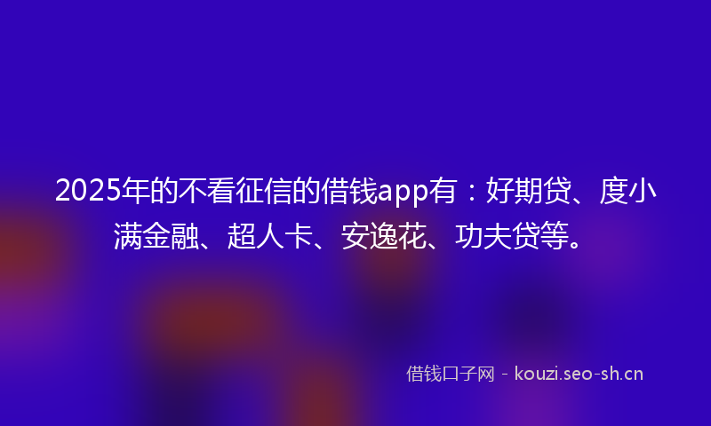 2025年的不看征信的借钱app有：好期贷、度小满金融、超人卡、安逸花、功夫贷等。