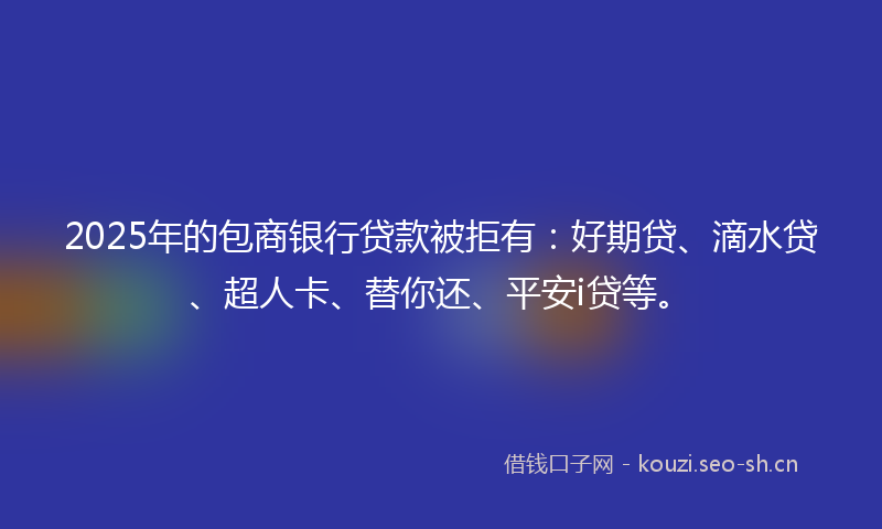 2025年的包商银行贷款被拒有：好期贷、滴水贷、超人卡、替你还、平安i贷等。