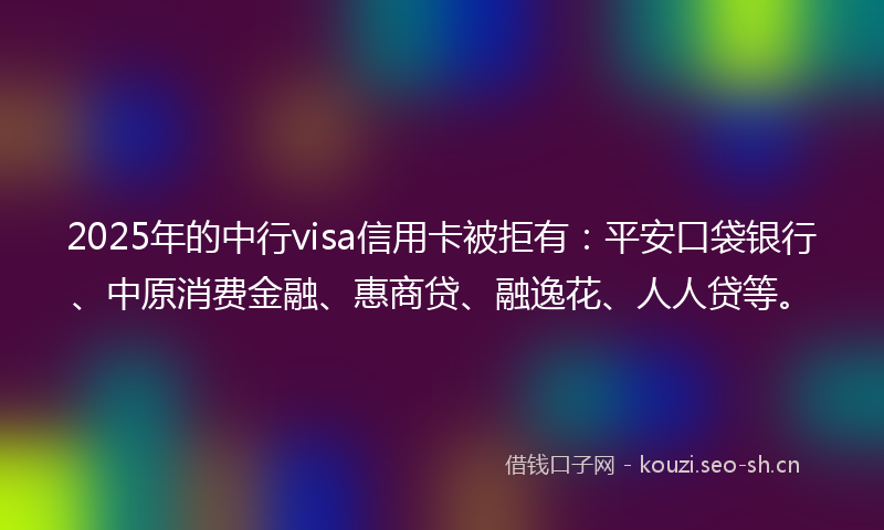 2025年的中行visa信用卡被拒有：平安口袋银行、中原消费金融、惠商贷、融逸花、人人贷等。