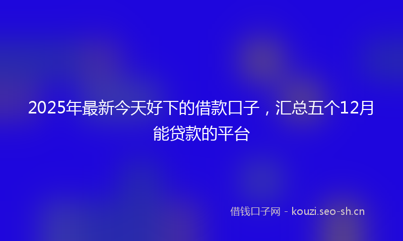 2025年最新今天好下的借款口子，汇总五个12月能贷款的平台
