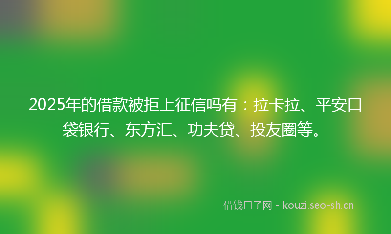 2025年的借款被拒上征信吗有：拉卡拉、平安口袋银行、东方汇、功夫贷、投友圈等。