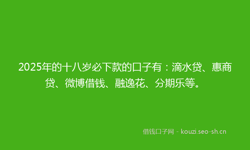 2025年的十八岁必下款的口子有：滴水贷、惠商贷、微博借钱、融逸花、分期乐等。