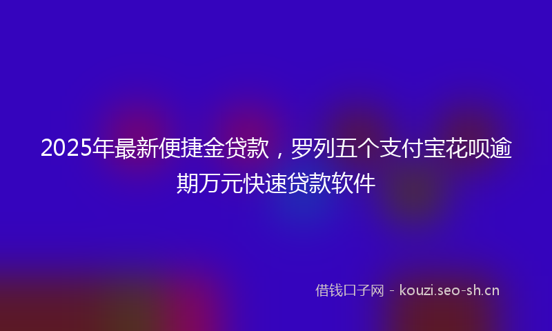 2025年最新便捷金贷款，罗列五个支付宝花呗逾期万元快速贷款软件