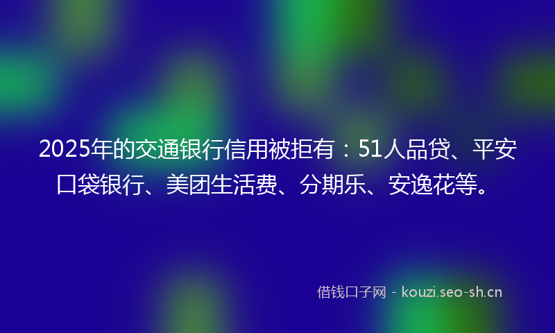 2025年的交通银行信用被拒有：51人品贷、平安口袋银行、美团生活费、分期乐、安逸花等。