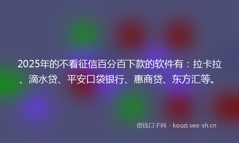 2025年的不看征信百分百下款的软件有：拉卡拉、滴水贷、平安口袋银行、惠商贷、东方汇等。