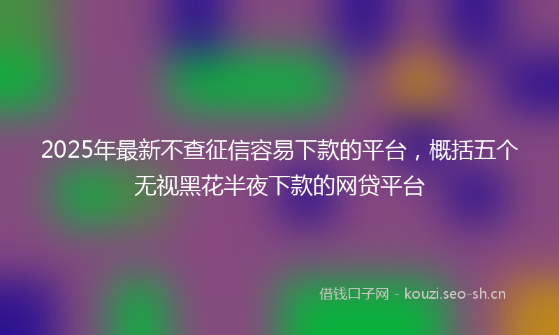 2025年最新不查征信容易下款的平台，概括五个无视黑花半夜下款的网贷平台