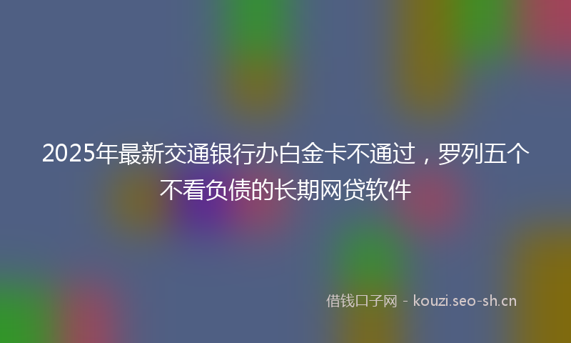 2025年最新交通银行办白金卡不通过，罗列五个不看负债的长期网贷软件