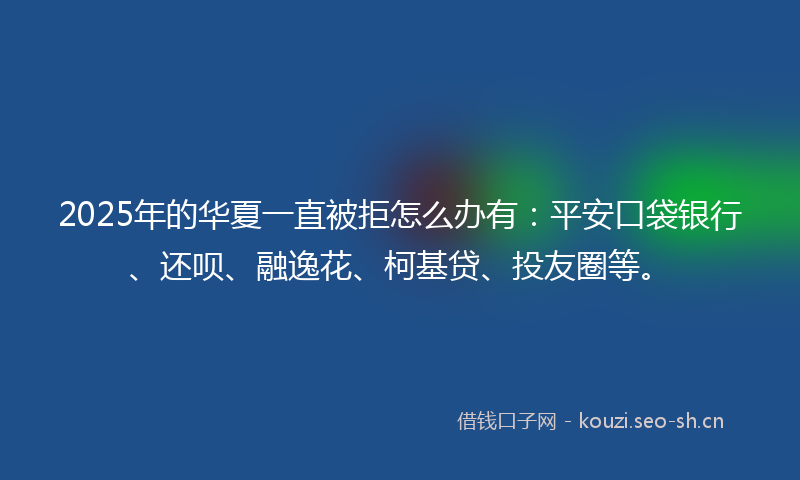 2025年的华夏一直被拒怎么办有：平安口袋银行、还呗、融逸花、柯基贷、投友圈等。