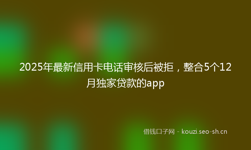 2025年最新信用卡电话审核后被拒，整合5个12月独家贷款的app