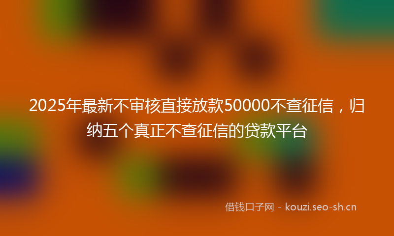 2025年最新不审核直接放款50000不查征信,归纳五个真正不查征信的贷款平台