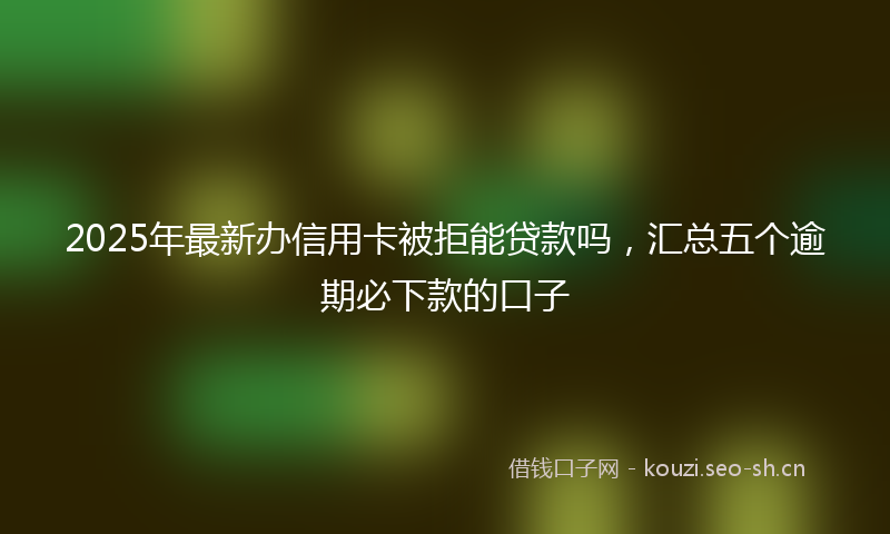 2025年最新办信用卡被拒能贷款吗,汇总五个逾期必下款的口子