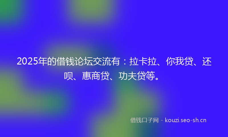 2025年的借钱论坛交流有：拉卡拉、你我贷、还呗、惠商贷、功夫贷等。