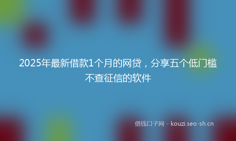 2025年最新借款1个月的网贷，分享五个低门槛不查征信的软件