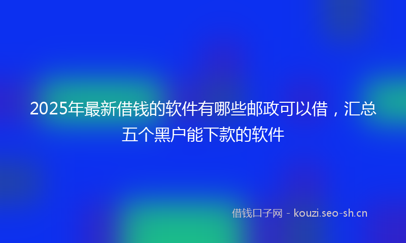 2025年最新借钱的软件有哪些邮政可以借，汇总五个黑户能下款的软件