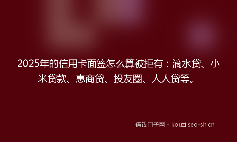 2025年的信用卡面签怎么算被拒有：滴水贷、小米贷款、惠商贷、投友圈、人人贷等。