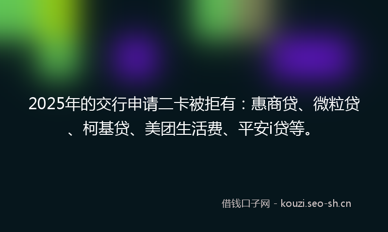 2025年的交行申请二卡被拒有：惠商贷、微粒贷、柯基贷、美团生活费、平安i贷等。