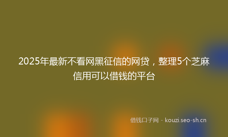 2025年最新不看网黑征信的网贷，整理5个芝麻信用可以借钱的平台