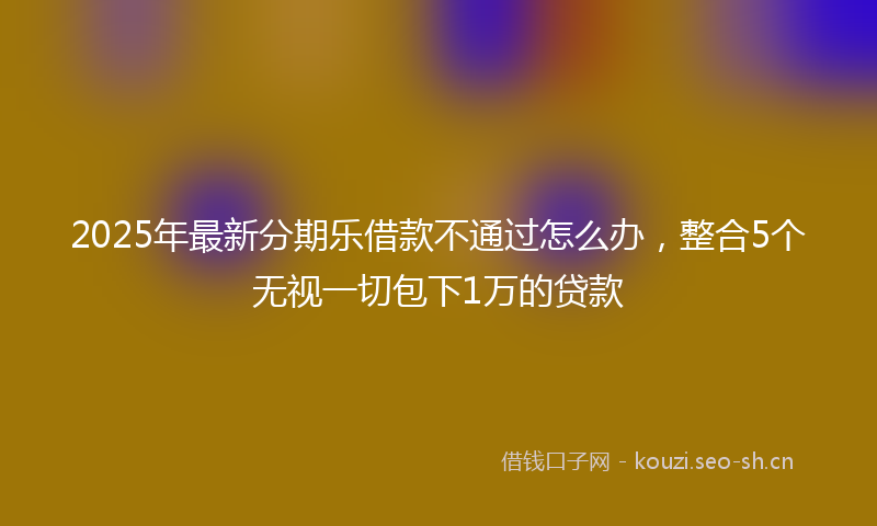 2025年最新分期乐借款不通过怎么办，整合5个无视一切包下1万的贷款