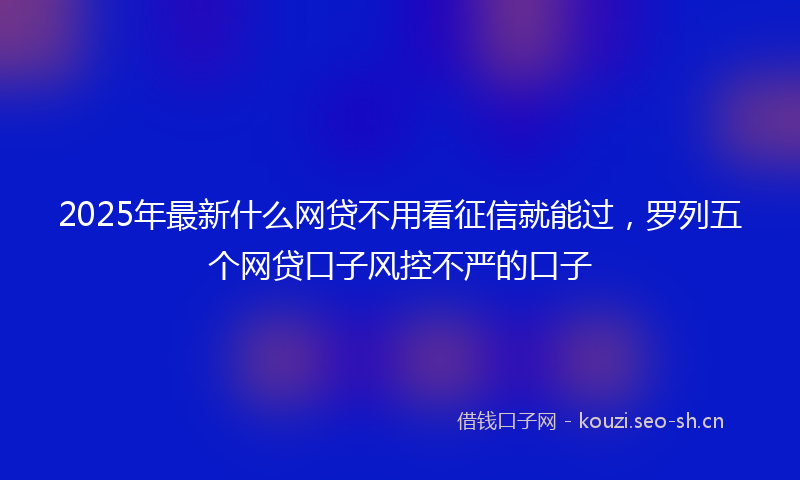 2025年最新什么网贷不用看征信就能过，罗列五个网贷口子风控不严的口子