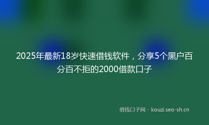 2025年最新18岁快速借钱软件，分享5个黑户百分百不拒的2000借款口子