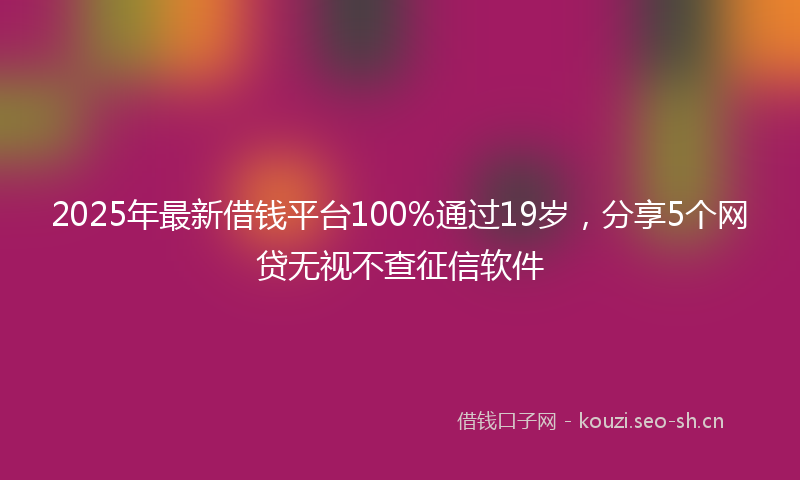 2025年最新借钱平台100%通过19岁，分享5个网贷无视不查征信软件