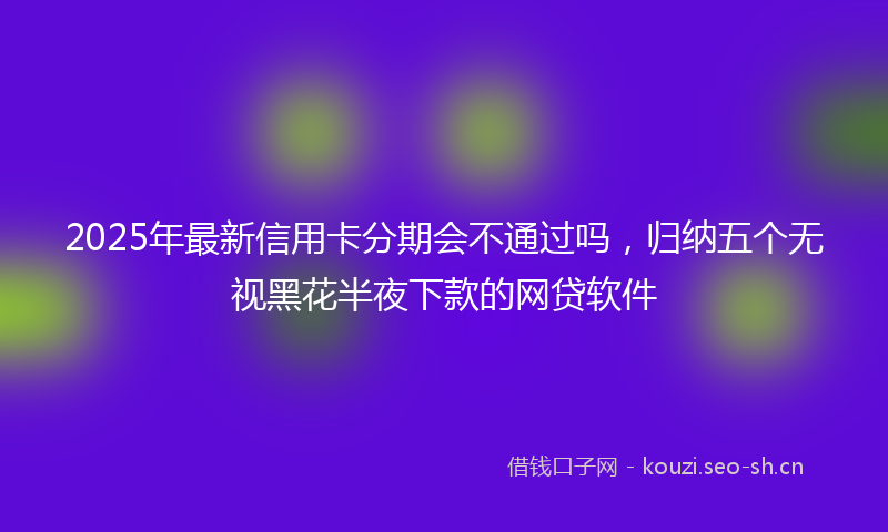 2025年最新信用卡分期会不通过吗，归纳五个无视黑花半夜下款的网贷软件