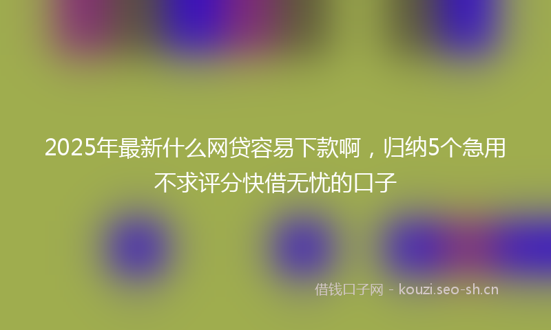2025年最新什么网贷容易下款啊，归纳5个急用不求评分快借无忧的口子