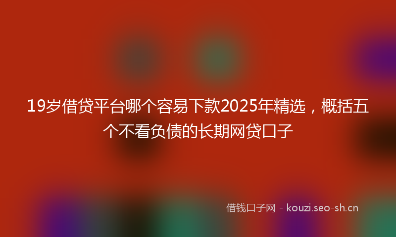 19岁借贷平台哪个容易下款2025年精选，概括五个不看负债的长期网贷口子